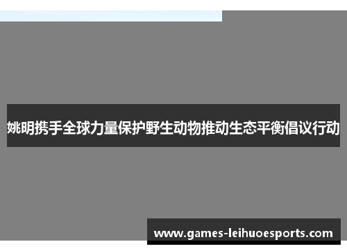 姚明携手全球力量保护野生动物推动生态平衡倡议行动