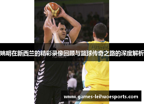 姚明在新西兰的精彩录像回顾与篮球传奇之路的深度解析